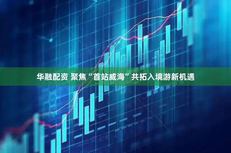 华融配资 聚焦“首站威海”共拓入境游新机遇