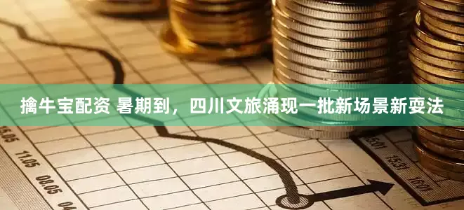 擒牛宝配资 暑期到，四川文旅涌现一批新场景新耍法