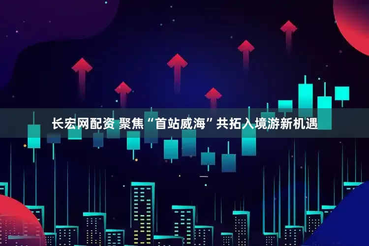 长宏网配资 聚焦“首站威海”共拓入境游新机遇
