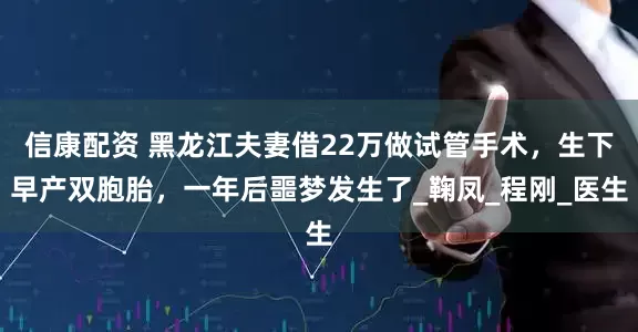 信康配资 黑龙江夫妻借22万做试管手术，生下早产双胞胎，一年后噩梦发生了_鞠凤_程刚_医生