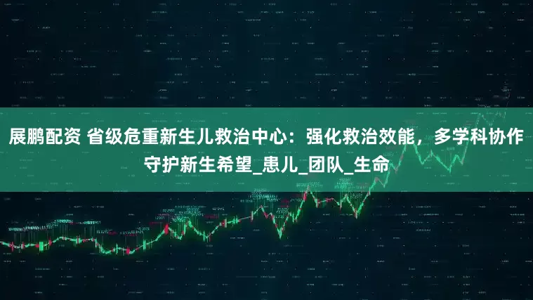 展鹏配资 省级危重新生儿救治中心：强化救治效能，多学科协作守护新生希望_患儿_团队_生命