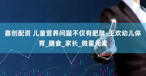 嘉创配资 儿童营养问题不仅有肥胖-王欢幼儿体育_膳食_家长_微量元素
