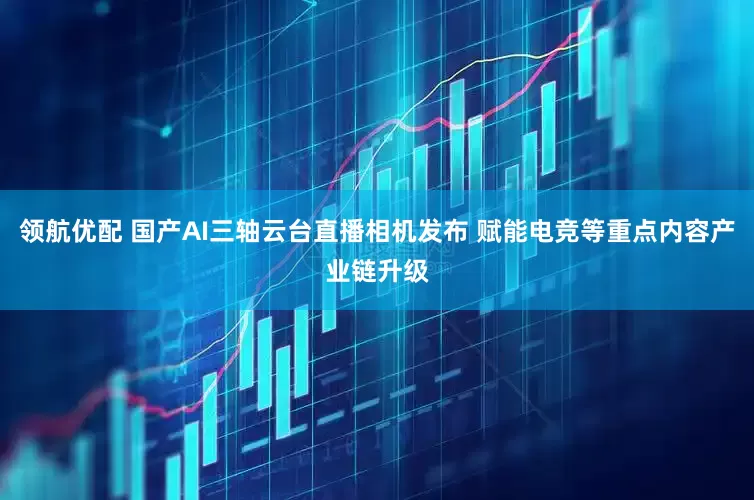 领航优配 国产AI三轴云台直播相机发布 赋能电竞等重点内容产业链升级