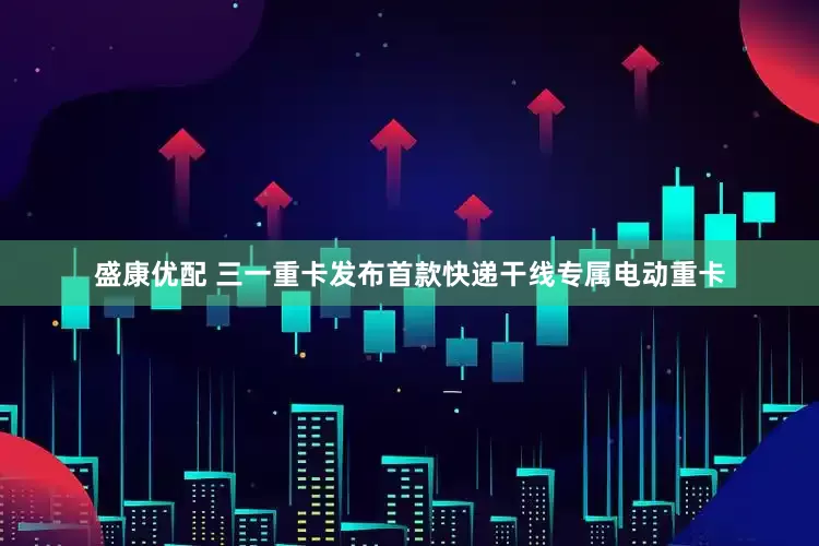 盛康优配 三一重卡发布首款快递干线专属电动重卡
