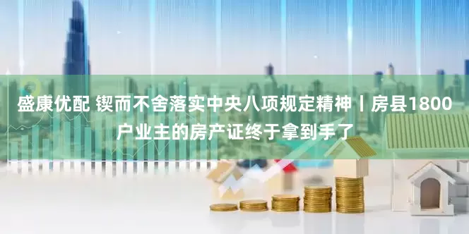 盛康优配 锲而不舍落实中央八项规定精神丨房县1800户业主的房产证终于拿到手了