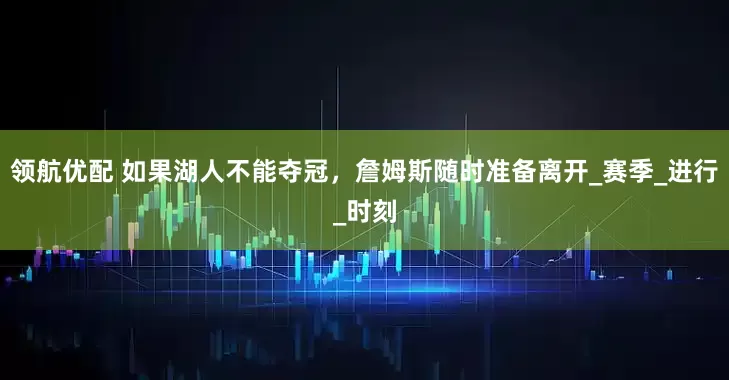 领航优配 如果湖人不能夺冠，詹姆斯随时准备离开_赛季_进行_时刻
