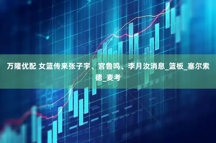万隆优配 女篮传来张子宇、宫鲁鸣、李月汝消息_篮板_塞尔索德_麦考