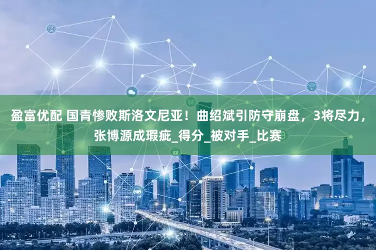 盈富优配 国青惨败斯洛文尼亚！曲绍斌引防守崩盘，3将尽力，张博源成瑕疵_得分_被对手_比赛