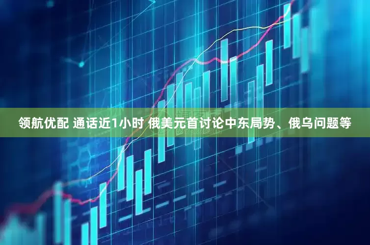 领航优配 通话近1小时 俄美元首讨论中东局势、俄乌问题等
