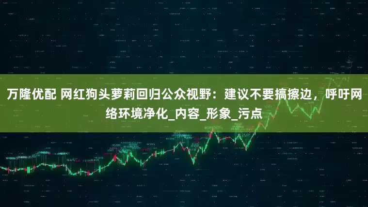 万隆优配 网红狗头萝莉回归公众视野：建议不要搞擦边，呼吁网络环境净化_内容_形象_污点