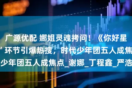 广源优配 娜姐灵魂拷问！《你好星期六》“选女婿”环节引爆热搜，时代少年团五人成焦点_谢娜_丁程鑫_严浩翔