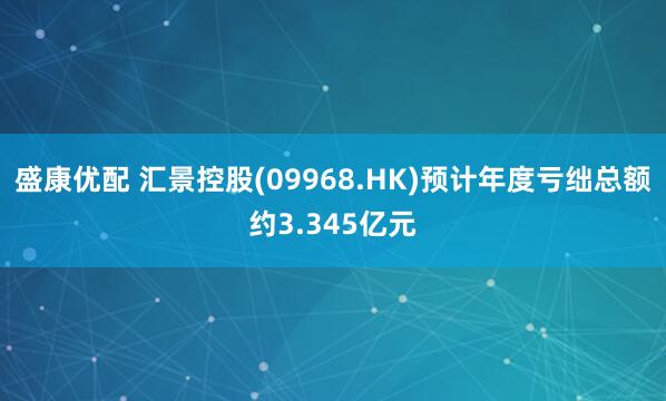 盛康优配 汇景控股(09968.HK)预计年度亏绌总额约3.345亿元
