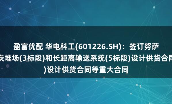 盈富优配 华电科工(601226.SH)：签订努萨拉亚项目煤炭堆场(3标段)和长距离输送系统(5标段)设计供货合同等重大合同