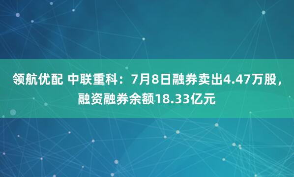 领航优配 中联重科：7月8日融券卖出4.47万股，融资融券余额18.33亿元