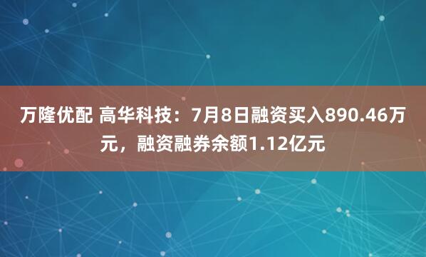 万隆优配 高华科技：7月8日融资买入890.46万元，融资融券余额1.12亿元