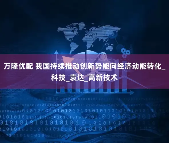 万隆优配 我国持续推动创新势能向经济动能转化_科技_袁达_高新技术
