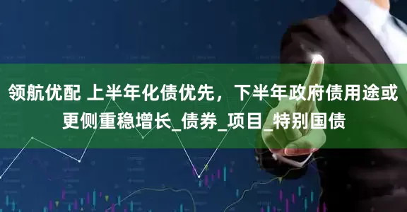 领航优配 上半年化债优先，下半年政府债用途或更侧重稳增长_债券_项目_特别国债