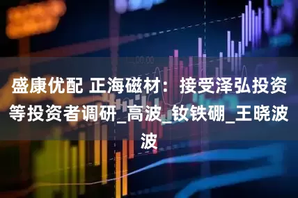 盛康优配 正海磁材：接受泽弘投资等投资者调研_高波_钕铁硼_王晓波