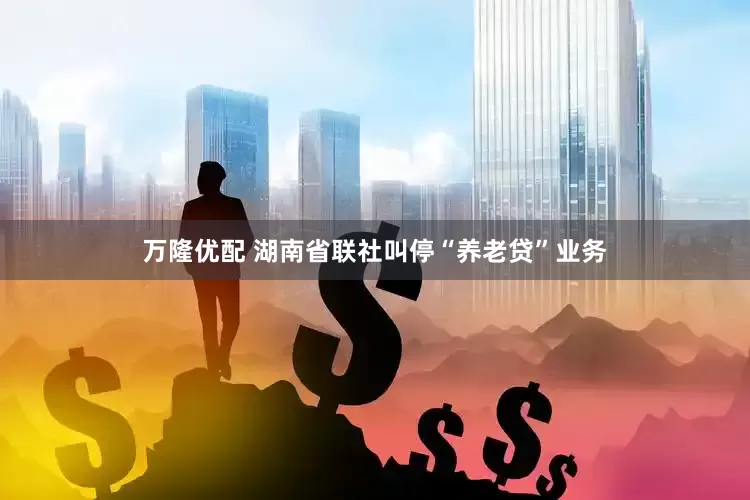 万隆优配 湖南省联社叫停“养老贷”业务