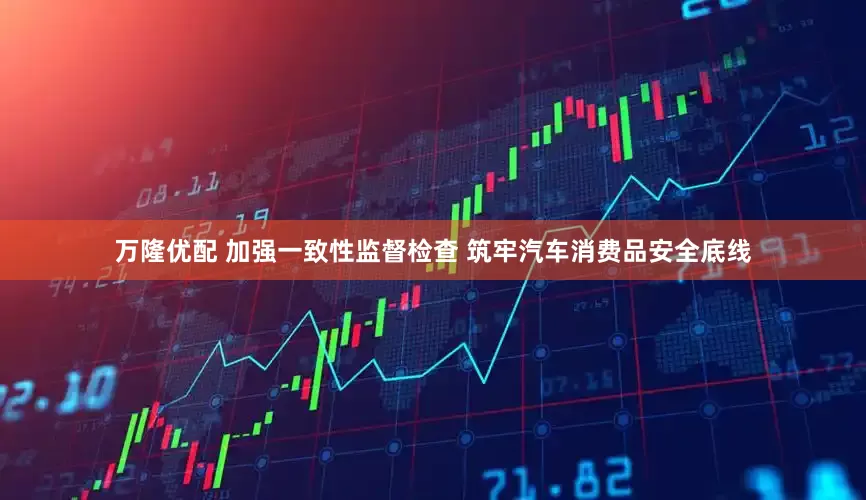 万隆优配 加强一致性监督检查 筑牢汽车消费品安全底线
