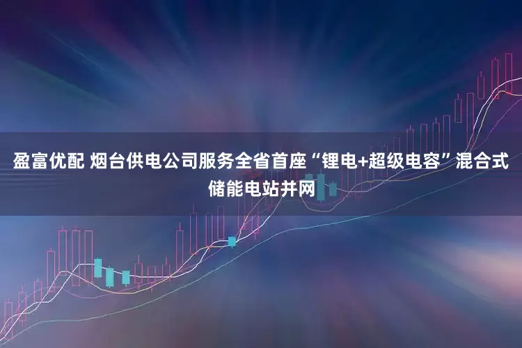 盈富优配 烟台供电公司服务全省首座“锂电+超级电容”混合式储能电站并网