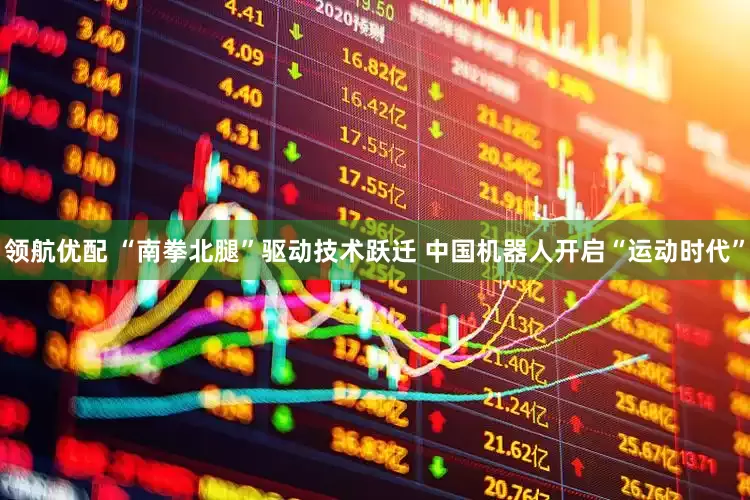 领航优配 “南拳北腿”驱动技术跃迁 中国机器人开启“运动时代”