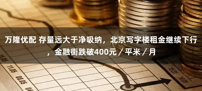 万隆优配 存量远大于净吸纳，北京写字楼租金继续下行，金融街跌破400元／平米／月