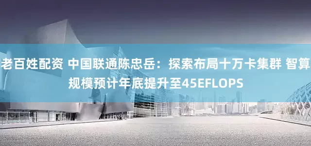 老百姓配资 中国联通陈忠岳：探索布局十万卡集群 智算规模预计年底提升至45EFLOPS