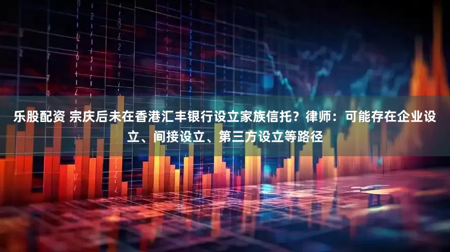 乐股配资 宗庆后未在香港汇丰银行设立家族信托？律师：可能存在企业设立、间接设立、第三方设立等路径