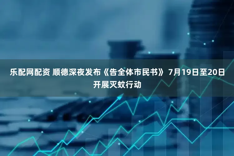乐配网配资 顺德深夜发布《告全体市民书》 7月19日至20日开展灭蚊行动
