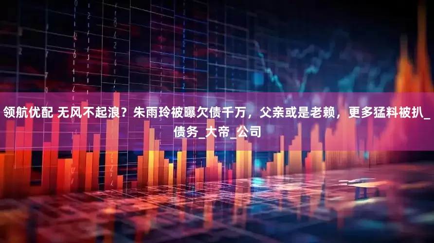 领航优配 无风不起浪？朱雨玲被曝欠债千万，父亲或是老赖，更多猛料被扒_债务_大帝_公司