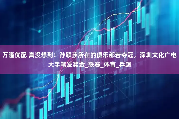 万隆优配 真没想到！孙颖莎所在的俱乐部若夺冠，深圳文化广电大手笔发奖金_联赛_体育_乒超