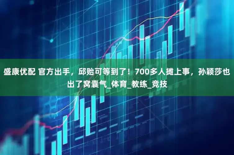 盛康优配 官方出手，邱贻可等到了！700多人摊上事，孙颖莎也出了窝囊气_体育_教练_竞技