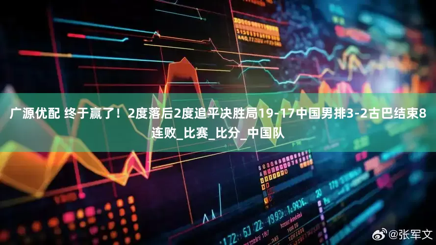 广源优配 终于赢了！2度落后2度追平决胜局19-17中国男排3-2古巴结束8连败_比赛_比分_中国队