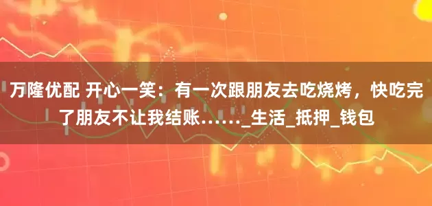 万隆优配 开心一笑：有一次跟朋友去吃烧烤，快吃完了朋友不让我结账……_生活_抵押_钱包