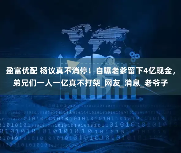 盈富优配 杨议真不消停！自曝老爹留下4亿现金，弟兄们一人一亿真不打架_网友_消息_老爷子