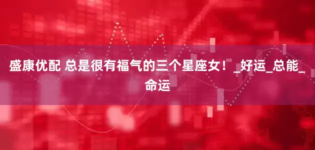 盛康优配 总是很有福气的三个星座女！_好运_总能_命运