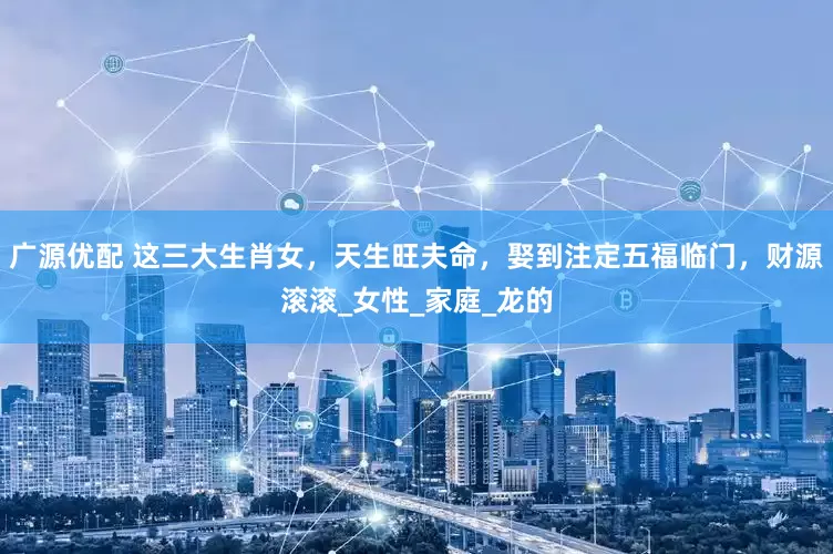 广源优配 这三大生肖女，天生旺夫命，娶到注定五福临门，财源滚滚_女性_家庭_龙的