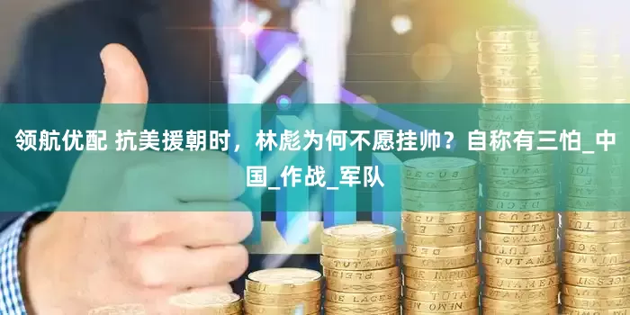 领航优配 抗美援朝时，林彪为何不愿挂帅？自称有三怕_中国_作战_军队