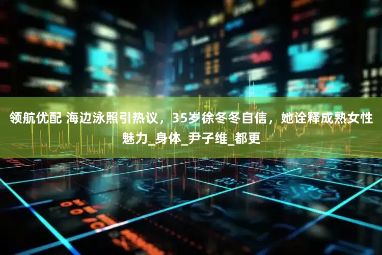 领航优配 海边泳照引热议，35岁徐冬冬自信，她诠释成熟女性魅力_身体_尹子维_都更