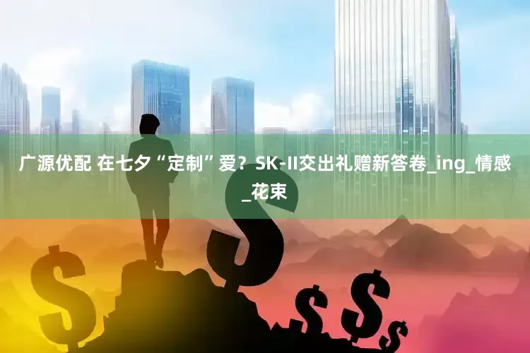 广源优配 在七夕“定制”爱？SK-II交出礼赠新答卷_ing_情感_花束