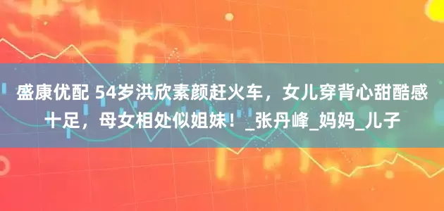 盛康优配 54岁洪欣素颜赶火车，女儿穿背心甜酷感十足，母女相处似姐妹！_张丹峰_妈妈_儿子