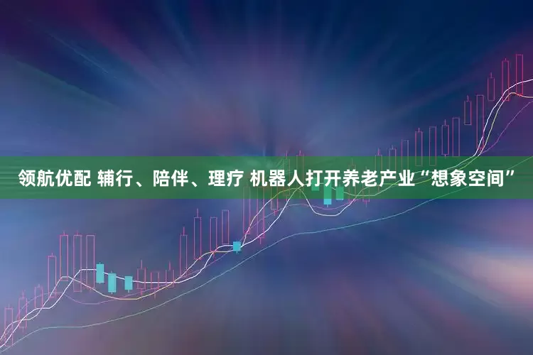 领航优配 辅行、陪伴、理疗 机器人打开养老产业“想象空间”