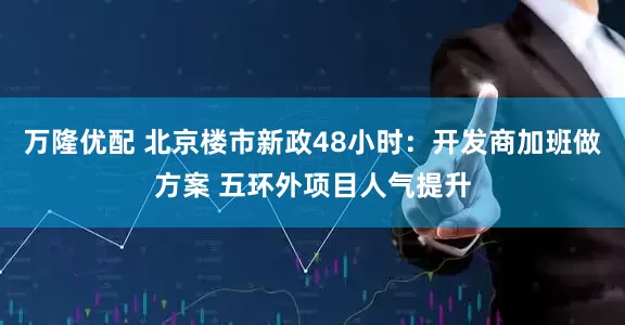 万隆优配 北京楼市新政48小时：开发商加班做方案 五环外项目人气提升