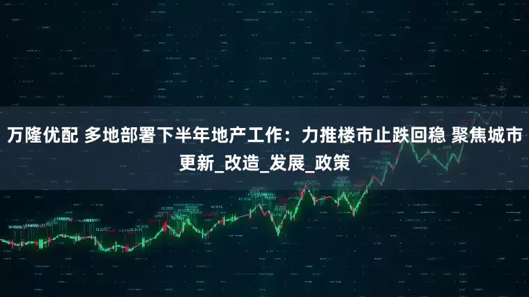 万隆优配 多地部署下半年地产工作：力推楼市止跌回稳 聚焦城市更新_改造_发展_政策