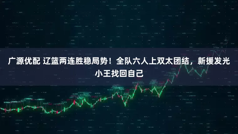 广源优配 辽篮两连胜稳局势！全队六人上双太团结，新援发光小王找回自己