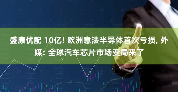 盛康优配 10亿! 欧洲意法半导体首次亏损, 外媒: 全球汽车芯片市场变局来了