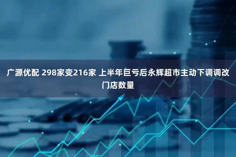 广源优配 298家变216家 上半年巨亏后永辉超市主动下调调改门店数量