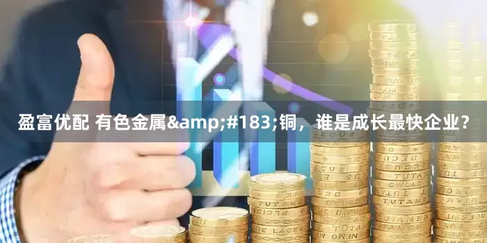 盈富优配 有色金属&#183;铜，谁是成长最快企业？