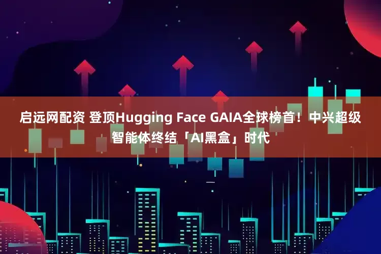 启远网配资 登顶Hugging Face GAIA全球榜首!中兴超级智能体终结「AI黑盒」时代